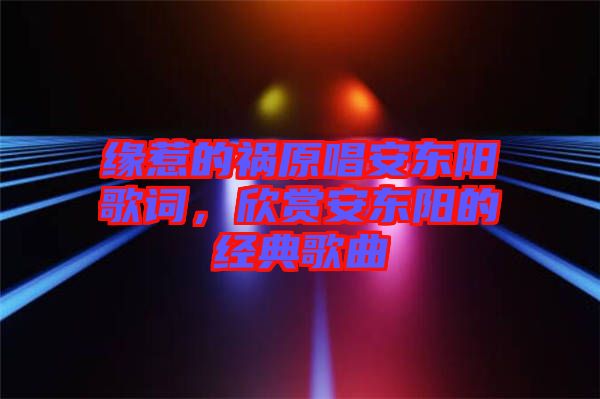 緣惹的禍原唱安東陽歌詞，欣賞安東陽的經(jīng)典歌曲
