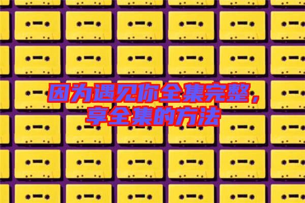 因?yàn)橛鲆娔闳暾?，享全集的方? width=