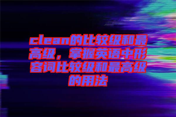 clean的比較級和最高級，掌握英語中形容詞比較級和最高級的用法