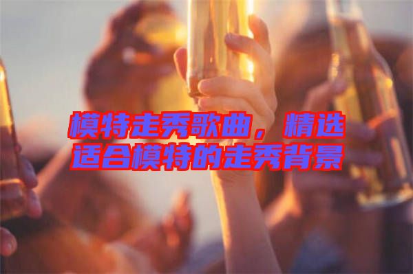 模特走秀歌曲，精選適合模特的走秀背景