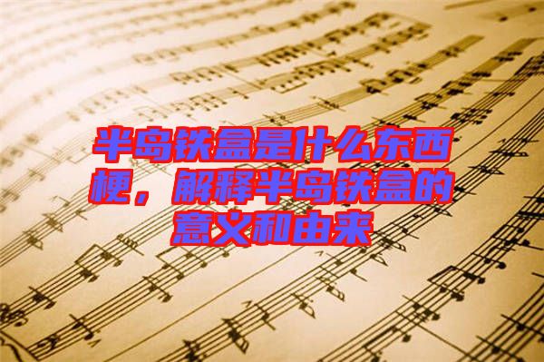 半島鐵盒是什么東西梗，解釋半島鐵盒的意義和由來(lái)