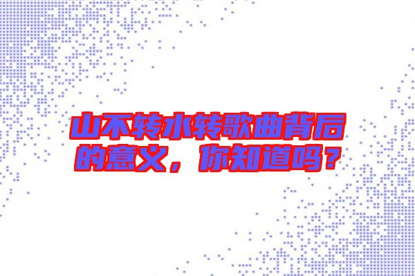 山不轉(zhuǎn)水轉(zhuǎn)歌曲背后的意義，你知道嗎？