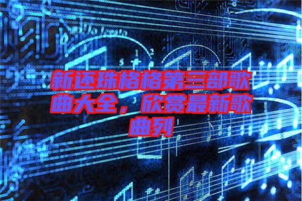 新還珠格格第三部歌曲大全，欣賞最新歌曲列