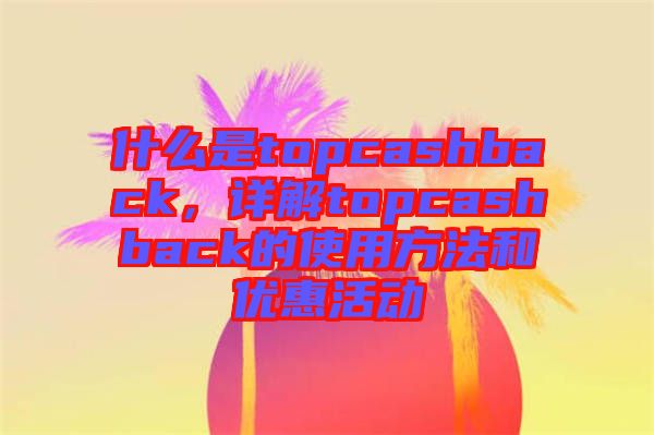 什么是topcashback，詳解topcashback的使用方法和優(yōu)惠活動