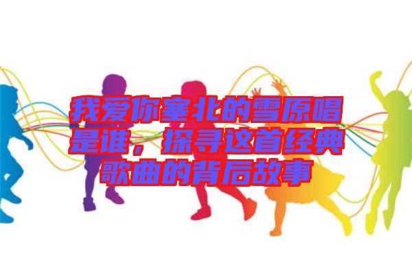 我愛你塞北的雪原唱是誰，探尋這首經典歌曲的背后故事