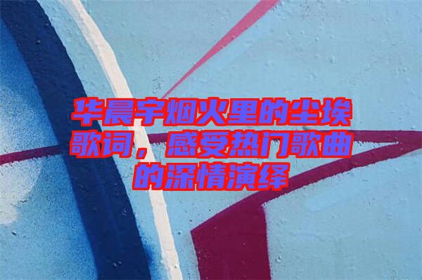 華晨宇煙火里的塵埃歌詞，感受熱門歌曲的深情演繹