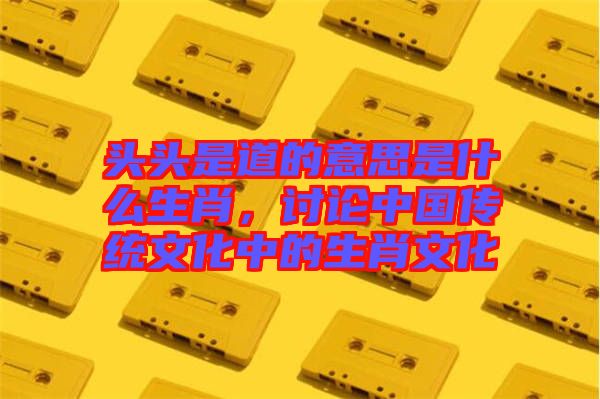 頭頭是道的意思是什么生肖，討論中國(guó)傳統(tǒng)文化中的生肖文化