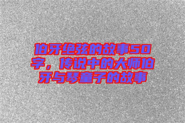 伯牙絕弦的故事50字，傳說中的大師伯牙與琴童子的故事