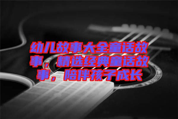 幼兒故事大全童話故事，精選經(jīng)典童話故事，陪伴孩子成長(zhǎng)