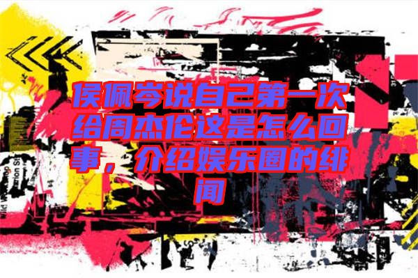 侯佩岑說自己第一次給周杰倫這是怎么回事，介紹娛樂圈的緋聞