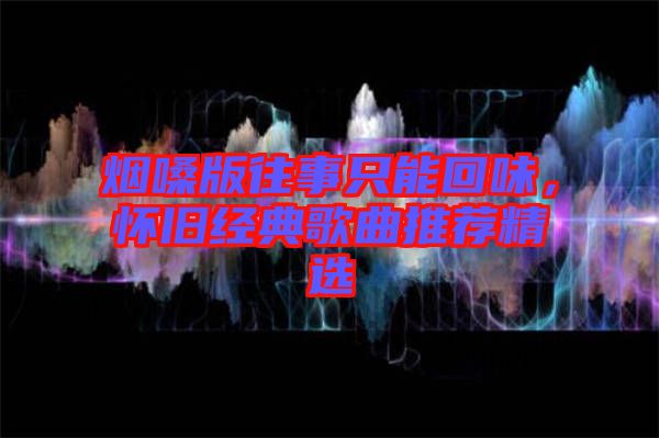 煙嗓版往事只能回味，懷舊經(jīng)典歌曲推薦精選