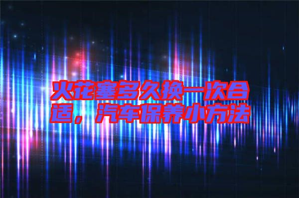 火花塞多久換一次合適，汽車保養(yǎng)小方法