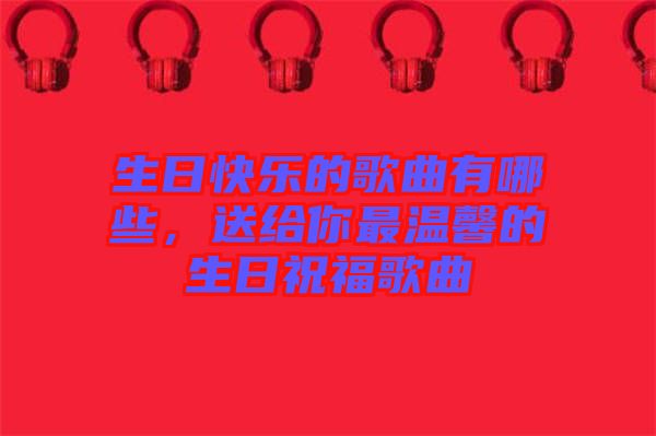生日快樂的歌曲有哪些，送給你最溫馨的生日祝福歌曲