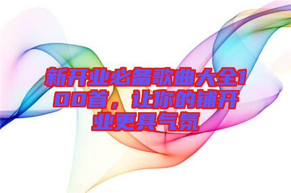 新開(kāi)業(yè)必備歌曲大全100首，讓你的鋪開(kāi)業(yè)更具氣氛