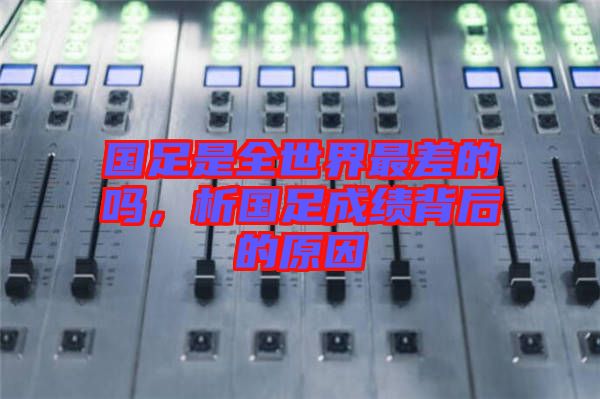 國足是全世界最差的嗎，析國足成績背后的原因