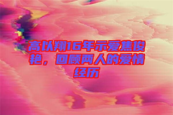 高以翔16年示愛焦俊艷，回顧兩人的愛情經(jīng)歷
