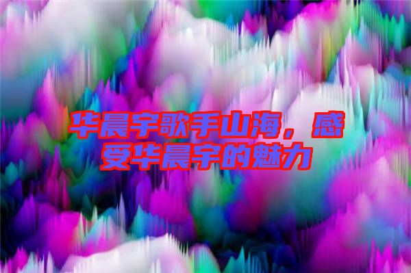 華晨宇歌手山海，感受華晨宇的魅力