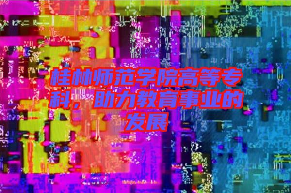 桂林師范學(xué)院高等?？?，助力教育事業(yè)的發(fā)展