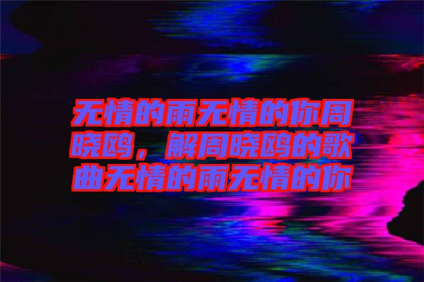 無(wú)情的雨無(wú)情的你周曉鷗，解周曉鷗的歌曲無(wú)情的雨無(wú)情的你