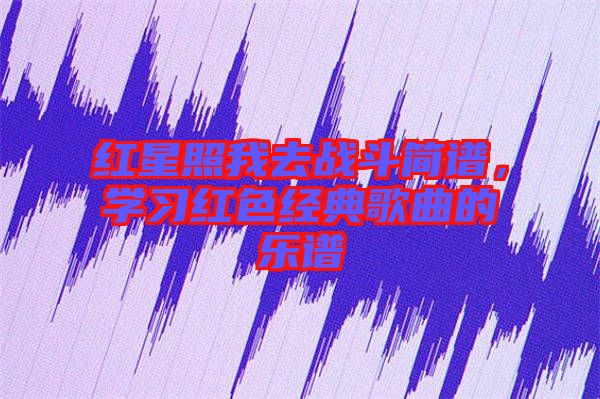 紅星照我去戰(zhàn)斗簡譜，學(xué)習(xí)紅色經(jīng)典歌曲的樂譜