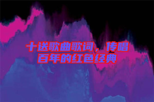 十送歌曲歌詞，傳唱百年的紅色經(jīng)典