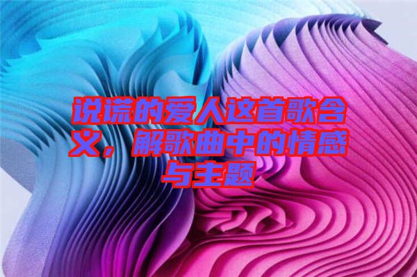 說謊的愛人這首歌含義，解歌曲中的情感與主題