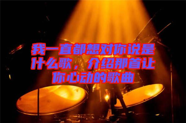 我一直都想對你說是什么歌，介紹那首讓你心動的歌曲