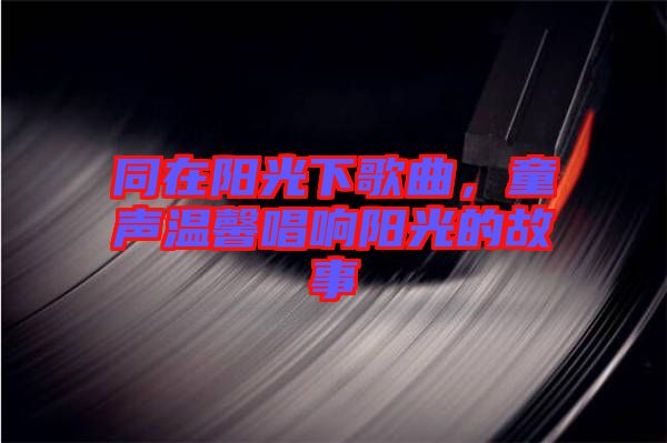同在陽光下歌曲，童聲溫馨唱響陽光的故事