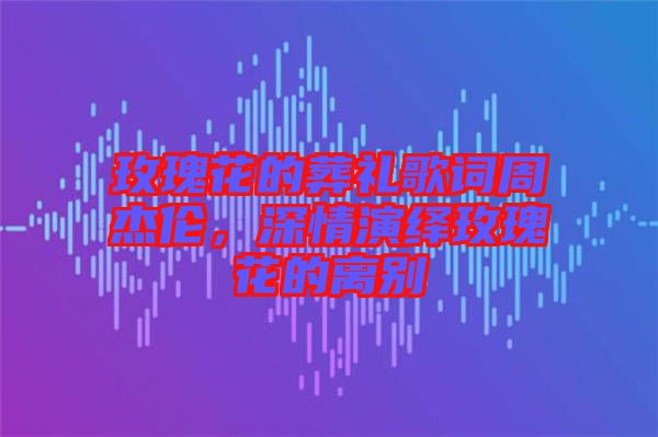 玫瑰花的葬禮歌詞周杰倫，深情演繹玫瑰花的離別