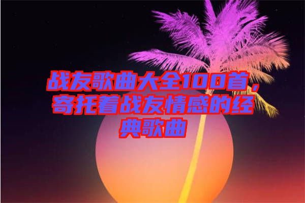 戰(zhàn)友歌曲大全100首，寄托著戰(zhàn)友情感的經(jīng)典歌曲