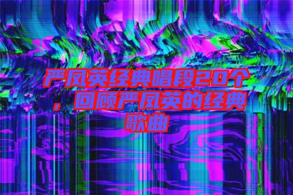 嚴(yán)鳳英經(jīng)典唱段20個(gè)，回顧嚴(yán)鳳英的經(jīng)典歌曲