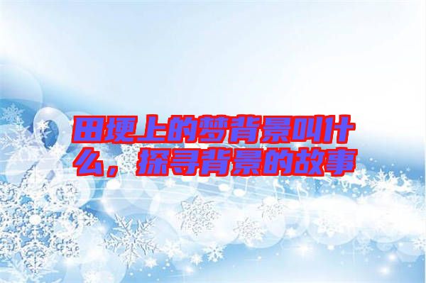 田埂上的夢(mèng)背景叫什么，探尋背景的故事