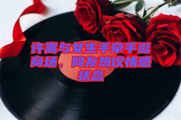 許嵩與女生手牽手逛商場(chǎng)，網(wǎng)友熱議情感狀態(tài)