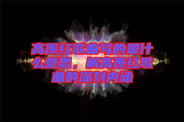 高原紅歌曲寫的是什么意思，解高原紅歌曲的深刻內涵
