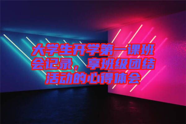 大學(xué)生開(kāi)學(xué)第一課班會(huì)記錄，享班級(jí)團(tuán)結(jié)活動(dòng)的心得體會(huì)