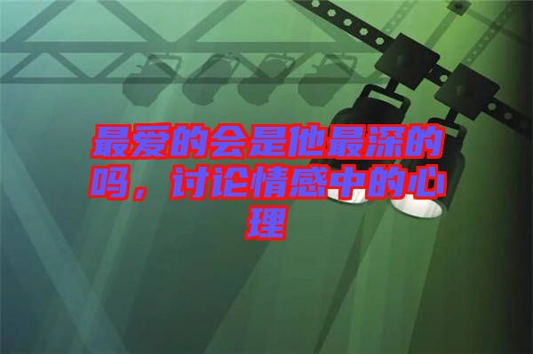 最愛的會(huì)是他最深的嗎，討論情感中的心理