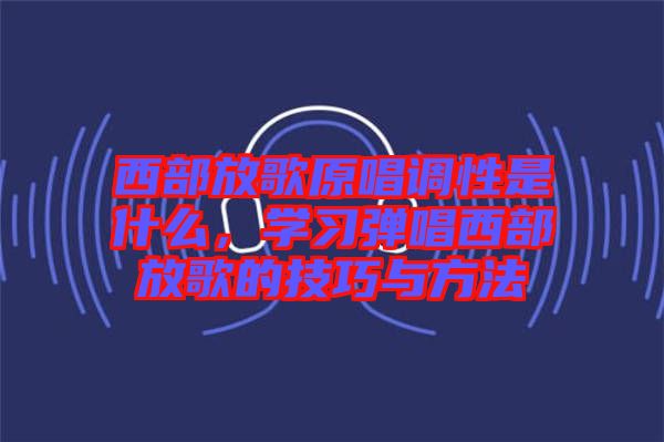 西部放歌原唱調(diào)性是什么，學(xué)習(xí)彈唱西部放歌的技巧與方法