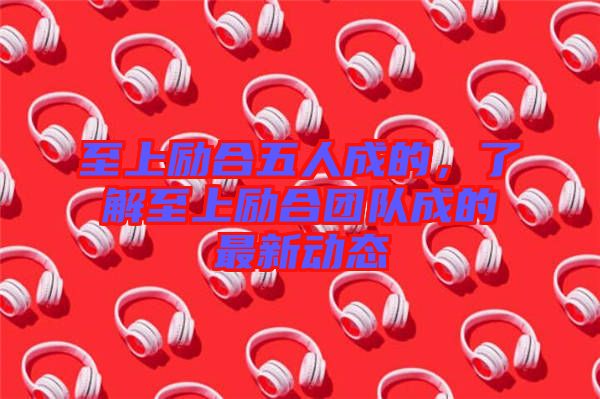 至上勵合五人成的，了解至上勵合團隊成的最新動態(tài)