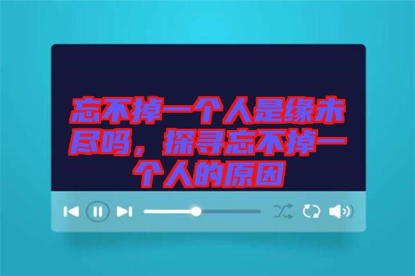 忘不掉一個人是緣未盡嗎，探尋忘不掉一個人的原因