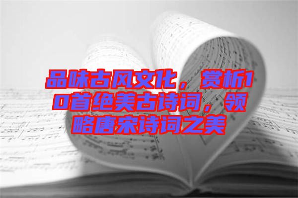 品味古風(fēng)文化，賞析10首絕美古詩(shī)詞，領(lǐng)略唐宋詩(shī)詞之美