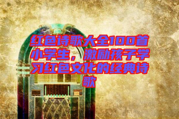 紅色詩歌大全100首小學(xué)生，激勵(lì)孩子學(xué)習(xí)紅色文化的經(jīng)典詩歌