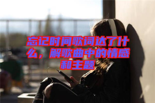 忘記時間歌詞達了什么，解歌曲中的情感和主題