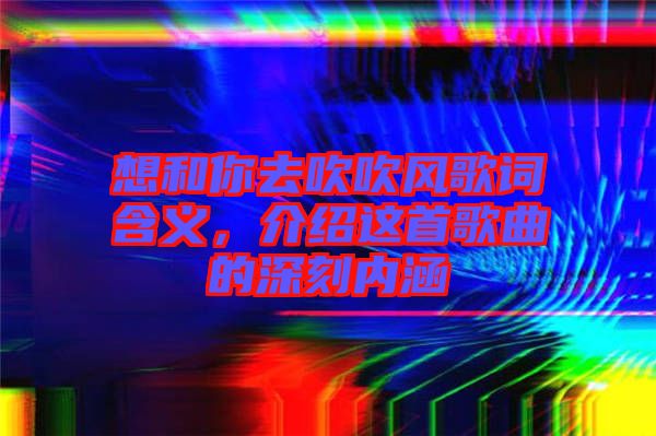 想和你去吹吹風(fēng)歌詞含義，介紹這首歌曲的深刻內(nèi)涵