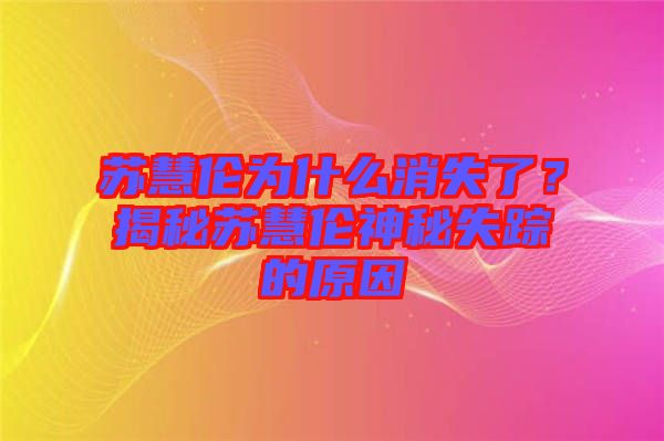 蘇慧倫為什么消失了？揭秘蘇慧倫神秘失蹤的原因