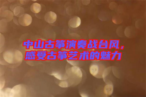 中山古箏演奏戰(zhàn)臺(tái)風(fēng)，感受古箏藝術(shù)的魅力
