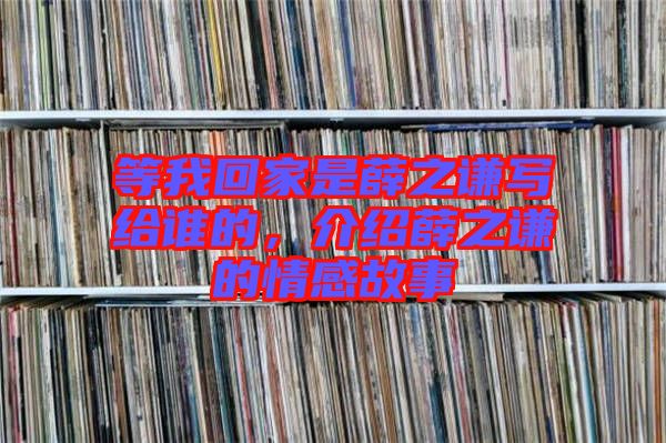 等我回家是薛之謙寫給誰的，介紹薛之謙的情感故事
