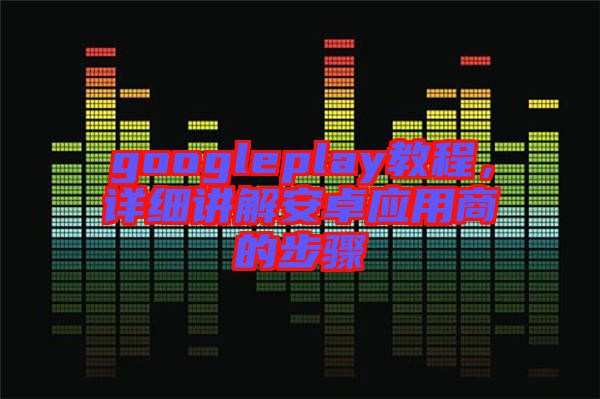 googleplay教程，詳細(xì)講解安卓應(yīng)用商的步驟