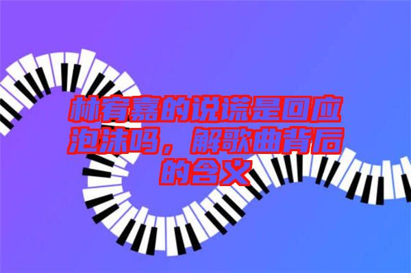 林宥嘉的說謊是回應泡沫嗎，解歌曲背后的含義