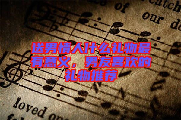 送男情人什么禮物最有意義，男友喜歡的禮物推薦