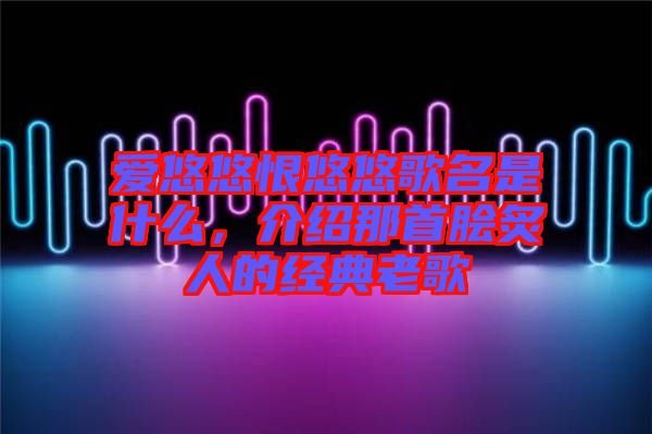 愛悠悠恨悠悠歌名是什么，介紹那首膾炙人的經(jīng)典老歌